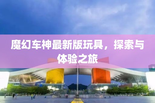 魔幻車神最新版玩具，探索與體驗(yàn)之旅
