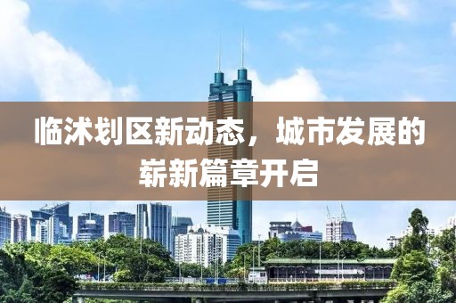 臨沭劃區(qū)新動(dòng)態(tài)，城市發(fā)展的嶄新篇章開(kāi)啟