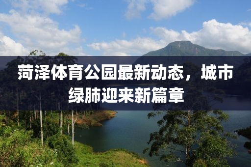 菏澤體育公園最新動(dòng)態(tài)，城市綠肺迎來新篇章