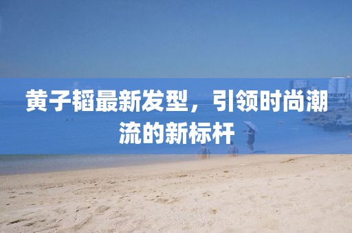 黃子韜最新發(fā)型，引領(lǐng)時(shí)尚潮流的新標(biāo)桿