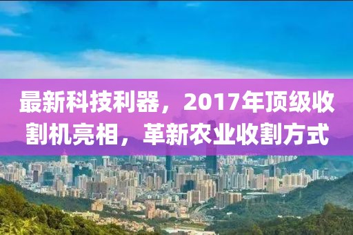 最新科技利器，2017年頂級收割機亮相，革新農(nóng)業(yè)收割方式