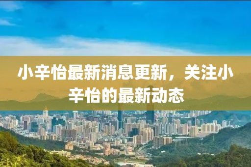 小辛怡最新消息更新，關(guān)注小辛怡的最新動態(tài)