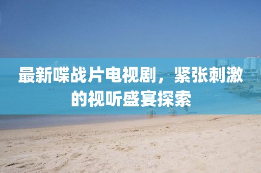 最新喋戰(zhàn)片電視劇，緊張刺激的視聽盛宴探索