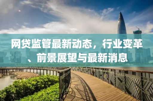 網(wǎng)貸監(jiān)管最新動(dòng)態(tài)，行業(yè)變革、前景展望與最新消息