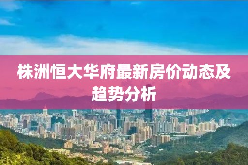 株洲恒大華府最新房價動態(tài)及趨勢分析