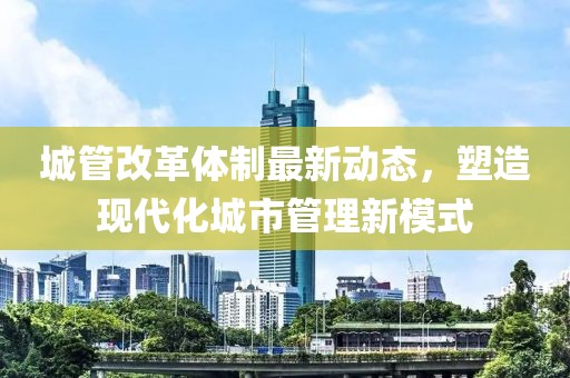 城管改革體制最新動(dòng)態(tài)，塑造現(xiàn)代化城市管理新模式