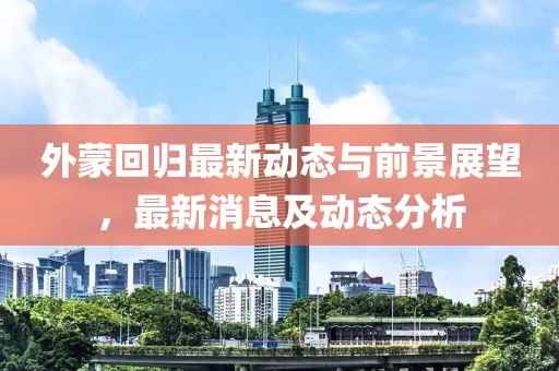 外蒙回歸最新動態(tài)與前景展望，最新消息及動態(tài)分析