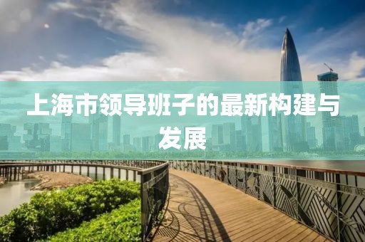 上海市領(lǐng)導(dǎo)班子的最新構(gòu)建與發(fā)展