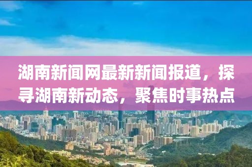 湖南新聞網(wǎng)最新新聞報道，探尋湖南新動態(tài)，聚焦時事熱點