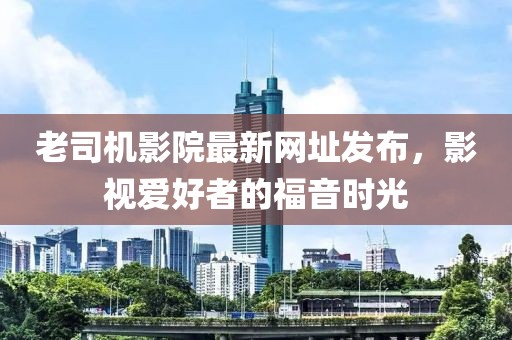 老司機(jī)影院最新網(wǎng)址發(fā)布，影視愛好者的福音時(shí)光