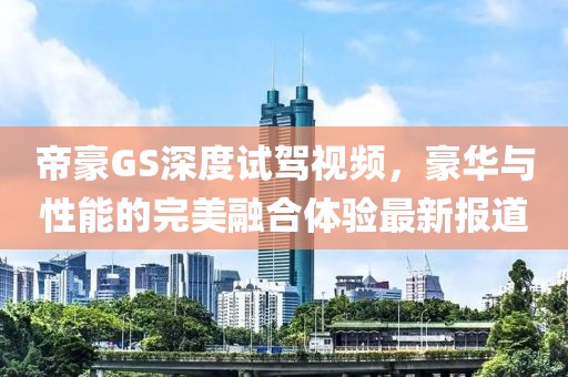 帝豪GS深度試駕視頻，豪華與性能的完美融合體驗最新報道