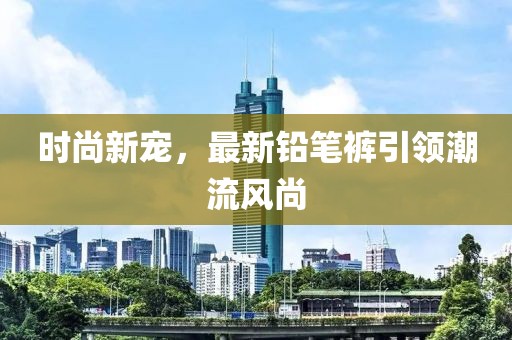 時尚新寵，最新鉛筆褲引領(lǐng)潮流風(fēng)尚