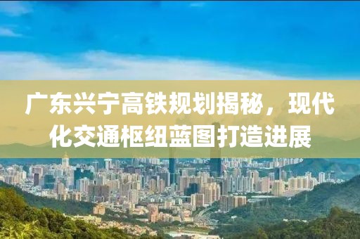 廣東興寧高鐵規(guī)劃揭秘，現(xiàn)代化交通樞紐藍(lán)圖打造進(jìn)展