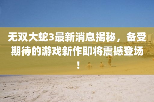 無雙大蛇3最新消息揭秘，備受期待的游戲新作即將震撼登場！