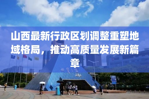 山西最新行政區(qū)劃調(diào)整重塑地域格局，推動(dòng)高質(zhì)量發(fā)展新篇章