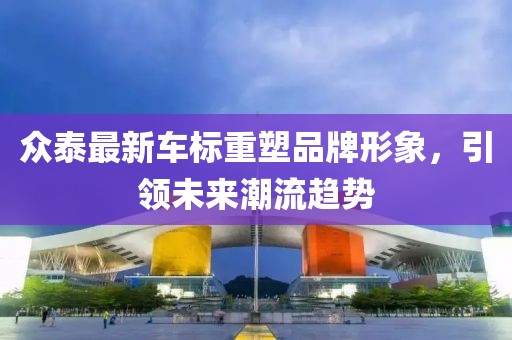 眾泰最新車標(biāo)重塑品牌形象，引領(lǐng)未來潮流趨勢(shì)