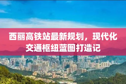 西麗高鐵站最新規(guī)劃，現(xiàn)代化交通樞紐藍圖打造記