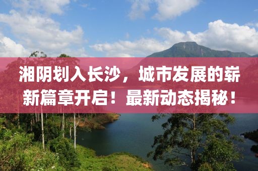 湘陰劃入長沙，城市發(fā)展的嶄新篇章開啟！最新動態(tài)揭秘！