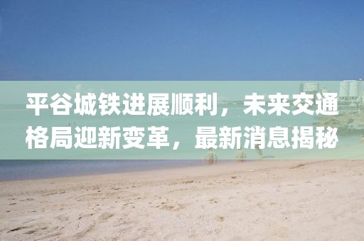 平谷城鐵進展順利，未來交通格局迎新變革，最新消息揭秘