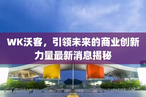 WK沃客，引領(lǐng)未來(lái)的商業(yè)創(chuàng)新力量最新消息揭秘
