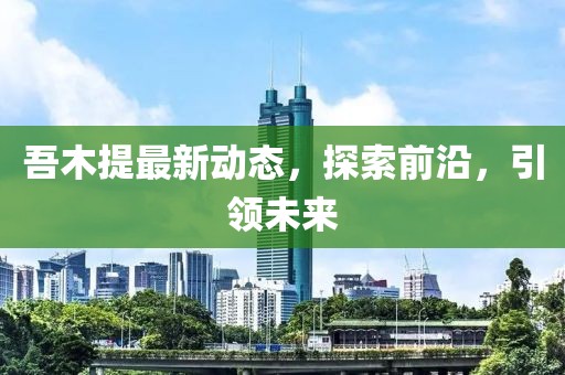 吾木提最新動態(tài)，探索前沿，引領(lǐng)未來