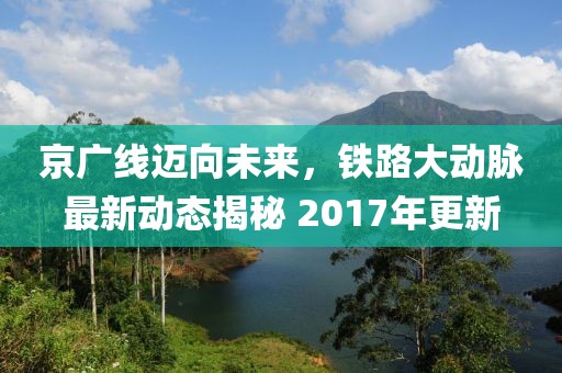 京廣線邁向未來，鐵路大動(dòng)脈最新動(dòng)態(tài)揭秘 2017年更新