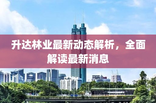 升達(dá)林業(yè)最新動(dòng)態(tài)解析，全面解讀最新消息