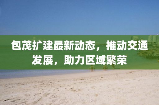 包茂擴建最新動態(tài)，推動交通發(fā)展，助力區(qū)域繁榮