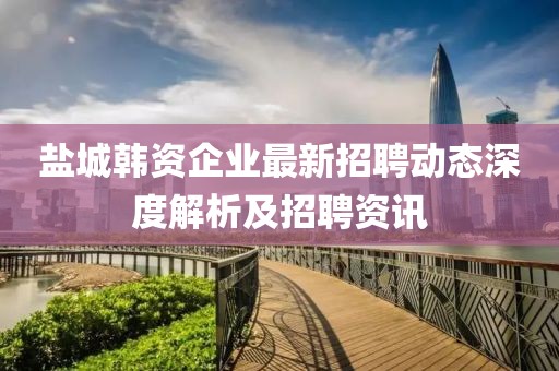 鹽城韓資企業(yè)最新招聘動態(tài)深度解析及招聘資訊