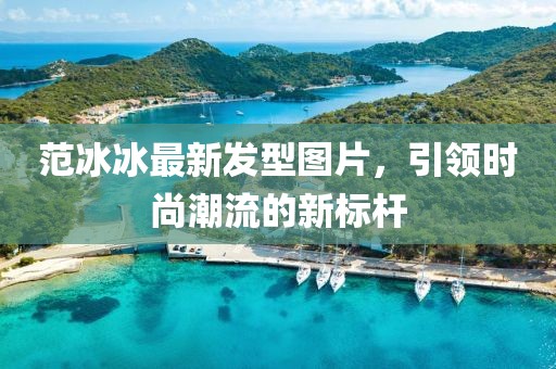 范冰冰最新發(fā)型圖片，引領(lǐng)時(shí)尚潮流的新標(biāo)桿