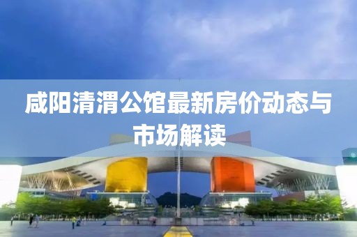 咸陽清渭公館最新房價(jià)動(dòng)態(tài)與市場解讀