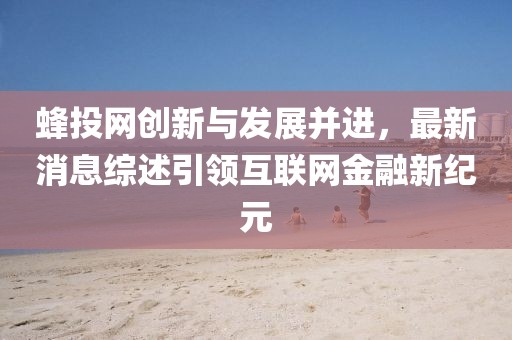 蜂投網(wǎng)創(chuàng)新與發(fā)展并進(jìn)，最新消息綜述引領(lǐng)互聯(lián)網(wǎng)金融新紀(jì)元
