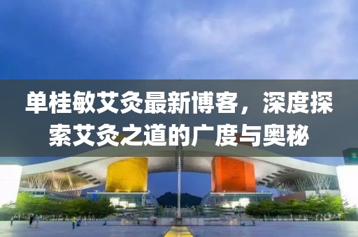 單桂敏艾灸最新博客，深度探索艾灸之道的廣度與奧秘