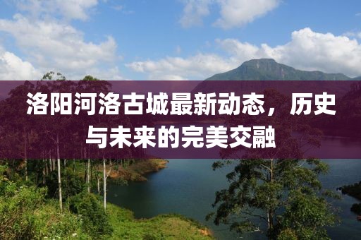 洛陽河洛古城最新動態(tài)，歷史與未來的完美交融