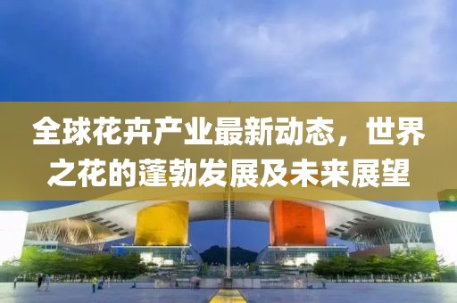 全球花卉產(chǎn)業(yè)最新動態(tài)，世界之花的蓬勃發(fā)展及未來展望