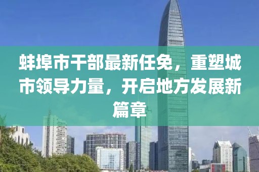 蚌埠市干部最新任免，重塑城市領(lǐng)導(dǎo)力量，開啟地方發(fā)展新篇章