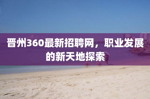 晉州360最新招聘網(wǎng)，職業(yè)發(fā)展的新天地探索