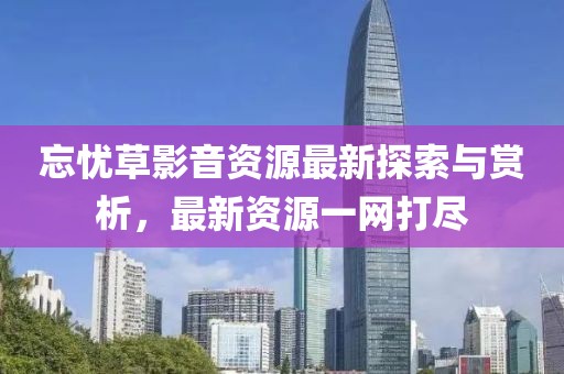 忘憂草影音資源最新探索與賞析，最新資源一網(wǎng)打盡