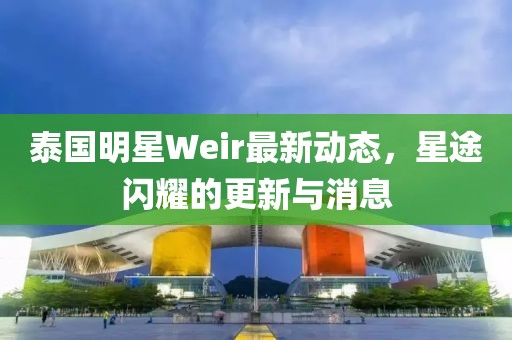 泰國明星Weir最新動(dòng)態(tài)，星途閃耀的更新與消息