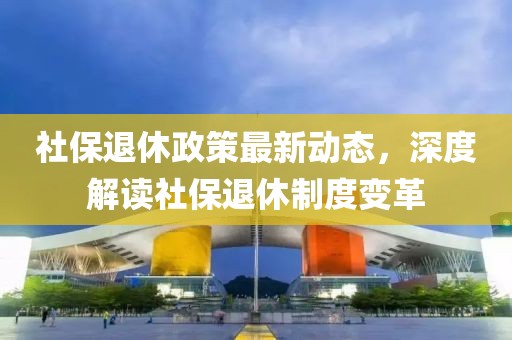 社保退休政策最新動態(tài)，深度解讀社保退休制度變革