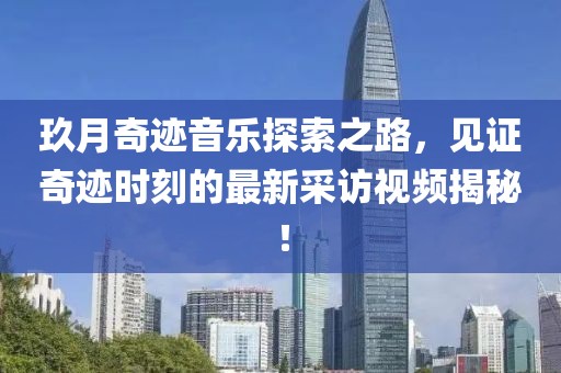 玖月奇跡音樂探索之路，見證奇跡時刻的最新采訪視頻揭秘！