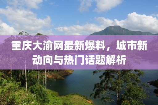 重慶大渝網(wǎng)最新爆料，城市新動向與熱門話題解析