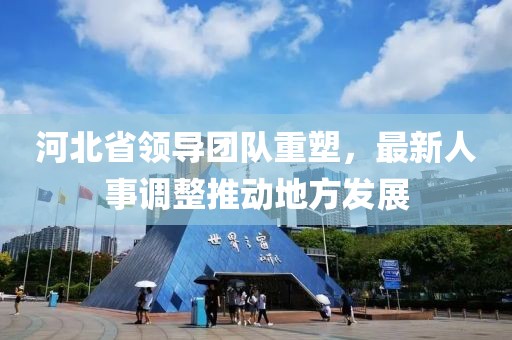 河北省領(lǐng)導(dǎo)團隊重塑，最新人事調(diào)整推動地方發(fā)展