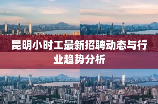 昆明小時(shí)工最新招聘動(dòng)態(tài)與行業(yè)趨勢(shì)分析