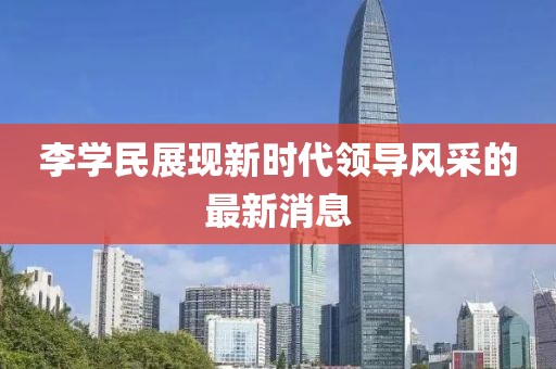 李學(xué)民展現(xiàn)新時(shí)代領(lǐng)導(dǎo)風(fēng)采的最新消息