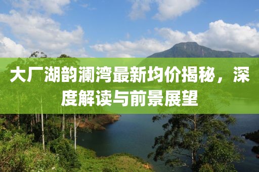 大廠湖韻瀾灣最新均價揭秘，深度解讀與前景展望