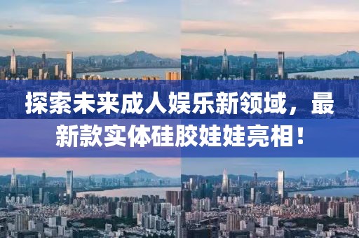 探索未來成人娛樂新領(lǐng)域，最新款實體硅膠娃娃亮相！