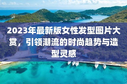 2023年最新版女性發(fā)型圖片大賞，引領(lǐng)潮流的時尚趨勢與造型靈感