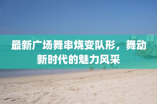 最新廣場(chǎng)舞串燒變隊(duì)形，舞動(dòng)新時(shí)代的魅力風(fēng)采