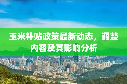 玉米補(bǔ)貼政策最新動(dòng)態(tài)，調(diào)整內(nèi)容及其影響分析